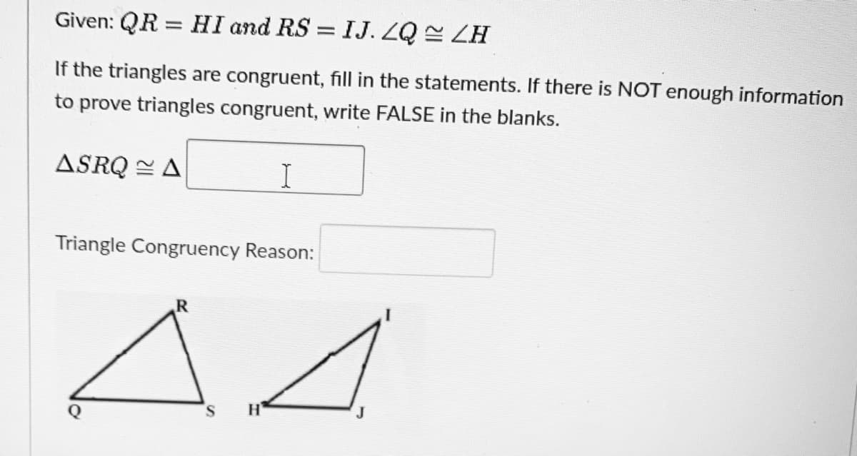 Given: QR = HI and RS = IJ. ZQ LH
%3D
If the triangles are congruent, fill in the statements. If there is NOT enough information
to prove triangles congruent, write FALSE in the blanks.
ASRQ = A
Triangle Congruency Reason:
S.
H
J.
