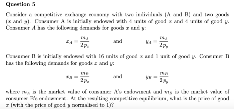 Question 5
Consider a competitive exchange economy with two individuals (A and B) and two goods
(x and y). Consumer A is initially endowed with 4 units of good x and 4 units of good y.
Consumer A has the following demands for goods x and y:
MA
MA
and
TA
YA
2px
2Py
Consumer B is initially endowed with 16 units of good x and 1 unit of good y. Consumer B
has the following demands for goods x and y:
MB
MB
and
ув
IB =
2Pz
2py
where mд is the market value of consumer A's endowment and mß is the market value of
consumer B's endowment. At the resulting competitive equilibrium, what is the price of good
x (with the price of good y normalised to 1)?