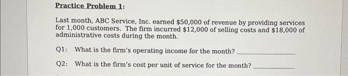 Practice Problem 1:
Last month, ABC Service, Inc. earned $50,000 of revenue by providing services
for 1,000 customers. The firm incurred $12,000 of selling costs and $18,000 of
administrative costs during the month.
Q1: What is the firm's operating income for the month?
Q2: What is the firm's cost per unit of service for the month?