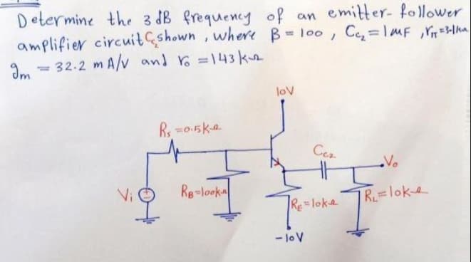 Determine the 3 dB frequency of an emitter- follower
amplifier circuit çshown, where B l00, Ce=lMF ,Y=lha
= 32.2 m A/v and Yo =143 k
Im
n
lov
Cea
Vo
Vi
Re=looka
R=loke
RE = loka
- lo V
