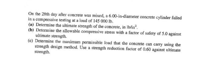 On the 28th day after concrete was mixed, a 6.00-in-diameter concrete cylinder failed
in a compressive testing at a load of 145 000 lb.
(a) Determine the ultimate strength of the concrete, in lb/in².
(b) Determine the allowable compressive stress with a factor of safety of 5.0 against
ultimate strength.
(e) Determine the maximum permissible load that the concrete can carry using the
strength design method. Use a strength reduction factor of 0.60 against ultimate
strength.