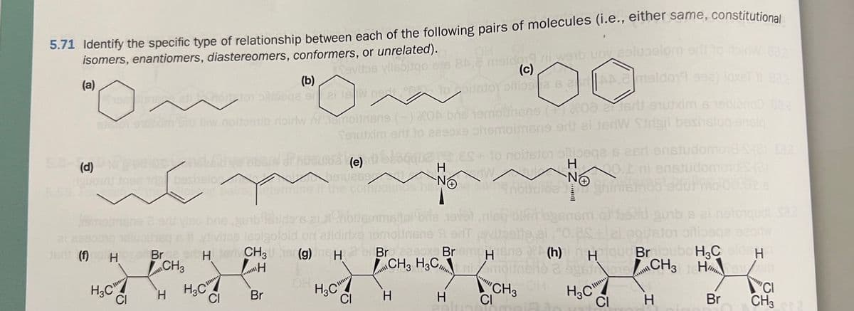 5.71 Identify the specific type of relationship between each of the following pairs of molecules (i.e., either same, constitutional
isomers, enantiomers, diastereomers, conformers, or unrelated).
Savitos vilsbitqo
(a)
(d)
(b)
Siamating elinton sidege or
phool stutxim Sru lliw moitoshib roirlw
al
jert (f) no H
omognene 2
H₂C
CI
trig beshslo
en
moinsne (-) OA bre tomblihene (or txim s tebieno 03 a
Tequixim erit to eaeoxe phemoinsne ant ei fedW Strigil bashslog-ensia
osnebsicherebenaPhosurda (e) bloqque es+to noitsion alege is earl enstudomond-S-(2) 182
H
dW
269
isetermine the compou
No
ni enstudomord S-(2)
Vino bregut
Brge of H
CH3
H
H₂C
CI
ei jew not
is
Br
H3C
84.2 e moldog ni weib uoy estupelom srif
(c)
toolstoy oftios 8 B 2A 2 maldo19 992) loxet
CI
6 al #Choltsmmation d
lebigoloid on alldirixe temolinone A en evitastig ei,º0.2stal agitator oliqa
CH3 Uher(g) meH 2Br20x Briem Hiene
Н
CH3 H3C, Erilmoitr
Н
...H
H
H
NO
H
antholica
ish buat agensm obseu gunb s ai netorqudi S22
CH3
himsm85 ed
CI
(h) Haique Broubo H3C alde H
536019CH3
H
H3C
CI
H
Br
CI
CH3