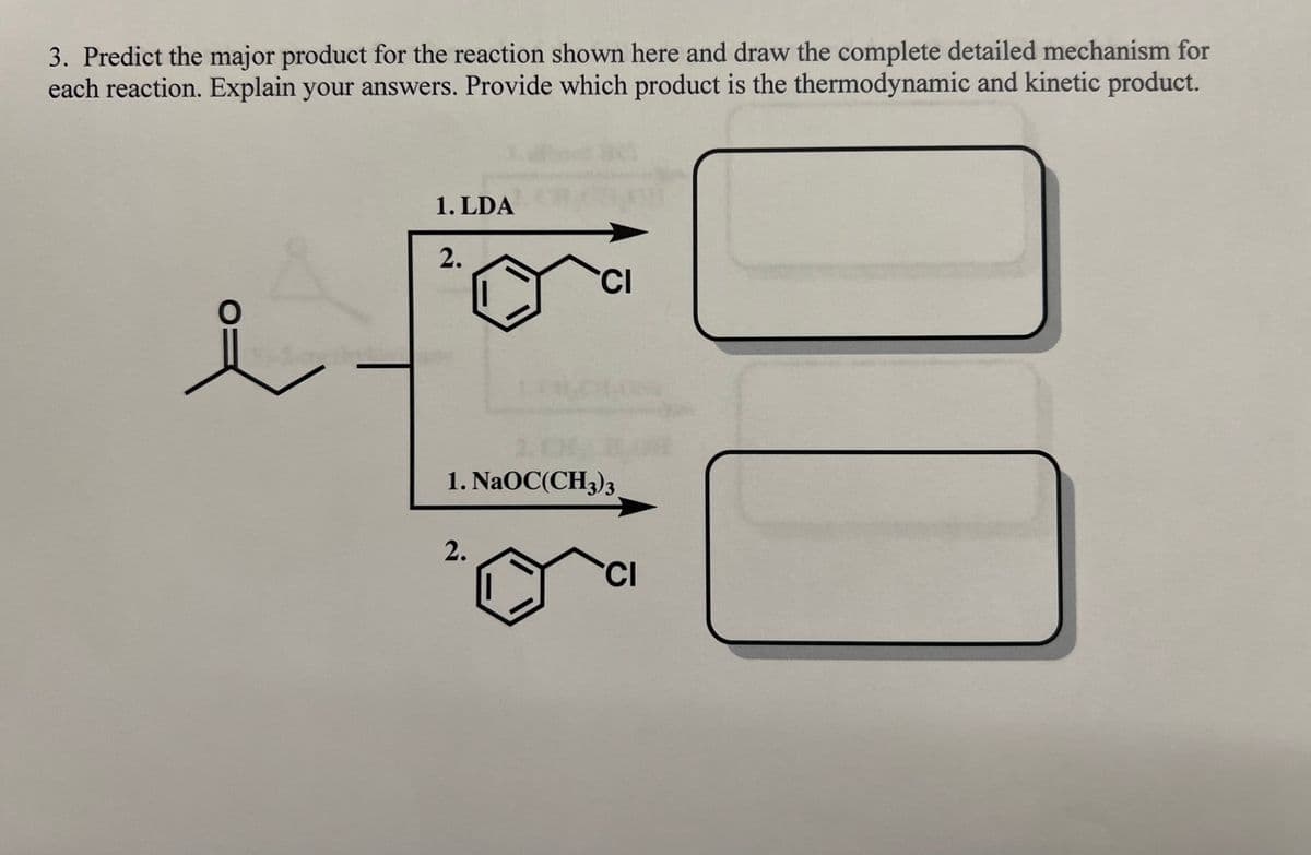 3. Predict the major product for the reaction shown here and draw the complete detailed mechanism for
each reaction. Explain your answers. Provide which product is the thermodynamic and kinetic product.
O:
e
1. LDA
2.
CI
CHE
1. NaOC(CH3)3
2.
CI