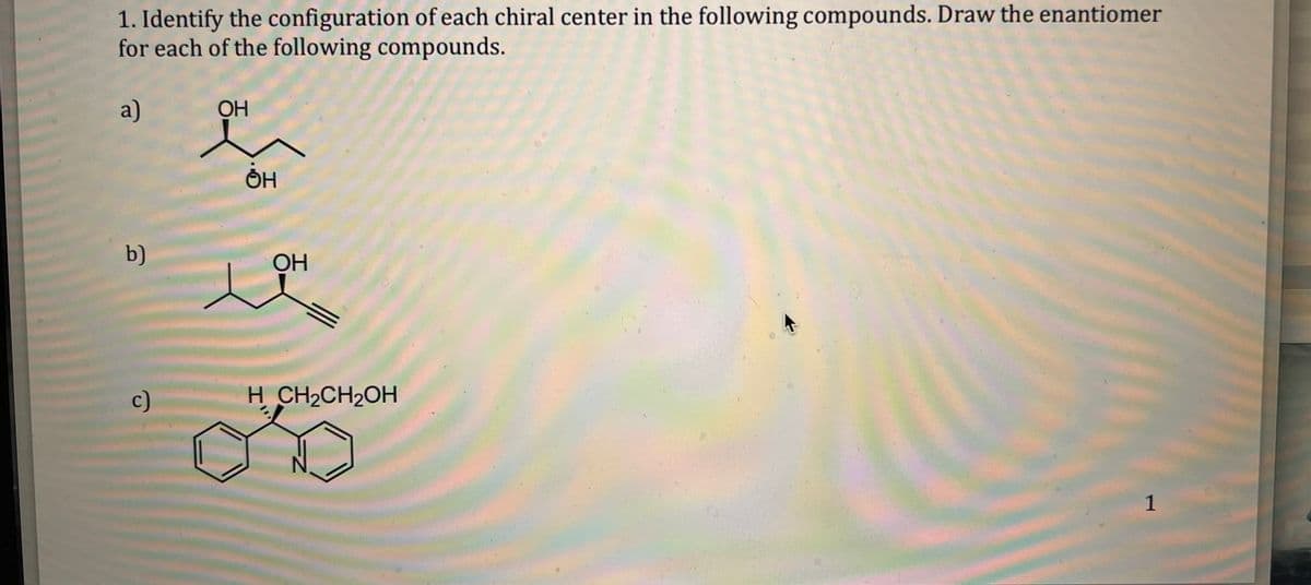 1. Identify the configuration of each chiral center in the following compounds. Draw the enantiomer
for each of the following compounds.
a)
b)
c)
ОН
ΘΗ
OH
H CH₂CH₂OH
1
