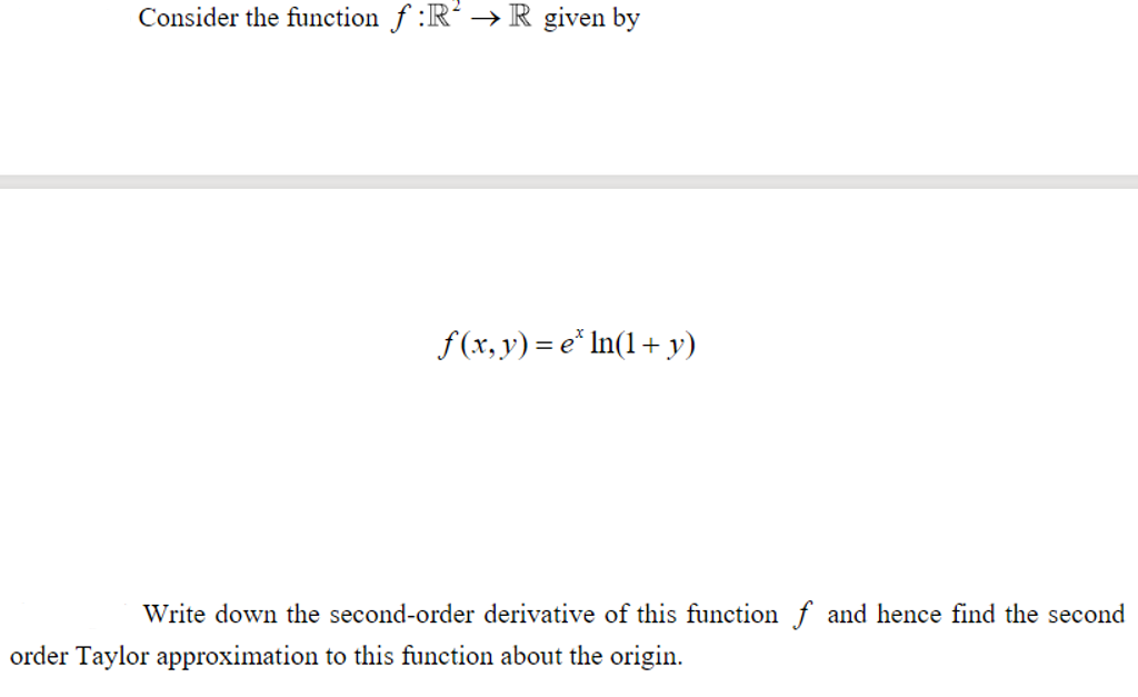 Consider the function f :R² → R given by
f(x,y) = e* In(1+ y)
Write down the second-order derivative of this function f and hence find the second
order Taylor approximation to this function about the origin.
