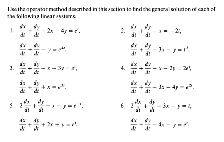 Use the operator method described in this section to find the general solution of each of
the following linear systems.
dx, dy
+
dt
dx
2.
dt
dy
- x = - 2t,
1.
2x – 4y = e',
|
|
dt
dt
dx , dy
+
dt
dx
dy
y = e“.
3x – y = t?.
|
dt
dt
dt
dx, dy
3.
+
dt
dx
4.
dt
dy
x - 3y = e',
- x - 2y = 2e',
dt
-
-
dt
dx , dy
+
dt
+ x = e3!.
dx , dy
+
dt
3х — 4у %3D е".
-
dt
dt
dx , dy
5. 2-
dt
x - y = e',
dx , dy
6. 2
dt
- 3x - y = t,
dt
--
-
dt
dx
dy
dx
+ 2x + y = e'.
dt
dy
- 4x — у — е'.
dt
dt
dt
+
