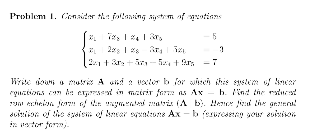 Problem 1. Consider the following system of equations
X1 + 7x3 + x4 + 3x5
= 5
xi + 2x2 + x3 – 3x4 + 5x5
3
2.x1 + 3x2 + 5x3 + 5x4 + 9x5
= 7
Write down a matrix A and a vector b for which this system of linear
equations can be expressed in matrix form as Ax
row echelon form of the augmented matrix (A | b). Hence find the general
solution of the system of linear equations Ax = b (erpressing your solution
in vector form).
b. Find the reduced
