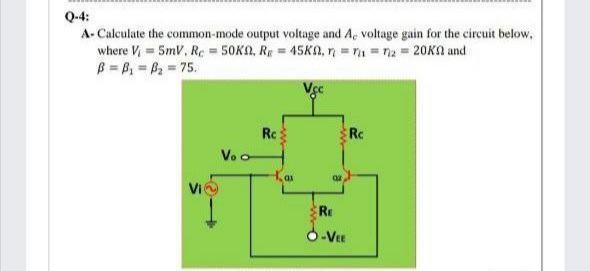 Q-4:
A- Calculate the common-mode output voltage and Ae voltage gain for the circuit below,
where V, = 5mV, Re = 50K, Re = 45KN, n = 1 = na = 20KA and
B = B = B2 = 75.
Rc
Rc
Vo o
RE
O-Vee
