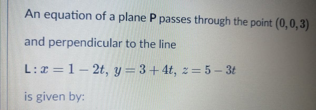 An equation of a plane P passes through the point (0,0,3)
and perpendicular to the line
L: x =1-2t, y = 3 + 4t, 2 = 5- 3t
is given by:
