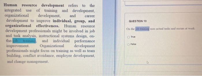 Human
resource development refers to the
integrated use of training and development,
development,
development to improve individual, group, and
organizational effectiveness. Human
development professionals might be involved in job
and task analysis, instructional systems design, on-
the-job training, and individual performance
Organizational
professionals might focus on training as well as team
building, conflict avoidance, employee development,
organizational
and
career
QUESTION 19
resource
On the job training uses actual tasks and occurs at work,
True
improvement.
OFalse
development
and change management.
