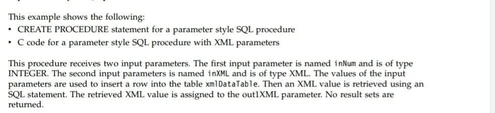 This example shows the following:
CREATE PROCEDURE statement for a parameter style SQL procedure
• C code for a parameter style SQL procedure with XML parameters
This procedure receives two input parameters. The first input parameter is named inNum and is of type
INTEGER. The second input parameters is named inXML and is of type XML. The values of the input
parameters are used to insert a row into the table xm1DataTable. Then an XML value is retrieved using an
SQL statement. The retrieved XML value is assigned to the out1XML parameter. No result sets are
returned.
