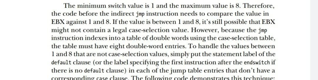 The minimum switch value is 1 and the maximum value is 8. Therefore,
the code before the indirect jmp instruction needs to compare the value in
EBX against 1 and 8. If the value is between 1 and 8, it's still possible that EBX
might not contain a legal case-selection value. However, because the jmp
instruction indexes into a table of double words using the case-selection table,
the table must have eight double-word entries. To handle the values between
1 and 8 that are not case-selection values, simply put the statement label of the
default clause (or the label specifying the first instruction after the endswitch if
there is no default clause) in each of the jump table entries that don't have a
corresponding case clause. The following code demonstrates this technigue:
