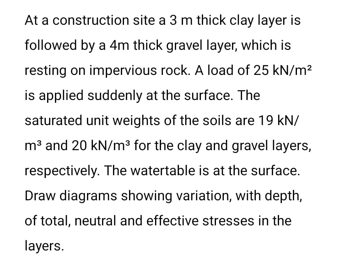 At a construction site a 3 m thick clay layer is
followed by a 4m thick gravel layer, which is
resting on impervious rock. A load of 25 kN/m?
is applied suddenly at the surface. The
saturated unit weights of the soils are 19 kN/
m³ and 20 kN/m3 for the clay and gravel layers,
respectively. The watertable is at the surface.
Draw diagrams showing variation, with depth,
of total, neutral and effective stresses in the
layers.
