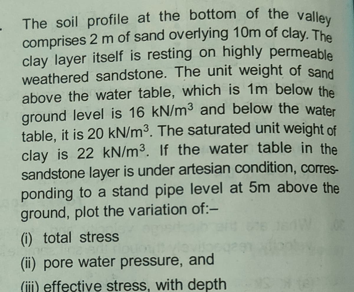 comprises 2 m of sand overlying 10m of clay. The
The soil profile at the bottom of the valley
clay layer itself is resting on highly permeable
weathered sandstone. The unit weight of sand
above the water table, which is 1m below the
ground level is 16 kN/m3 and below the water
table, it is 20 kN/m3. The saturated unit weight of
clay is 22 kN/m3. If the water table in the
sandstone layer is under artesian condition, corres-
ponding to a stand pipe level at 5m above the
ground, plot the variation of:-
(i) total stress
(ii) pore water pressure, and
(iji) effective stress, with depth
