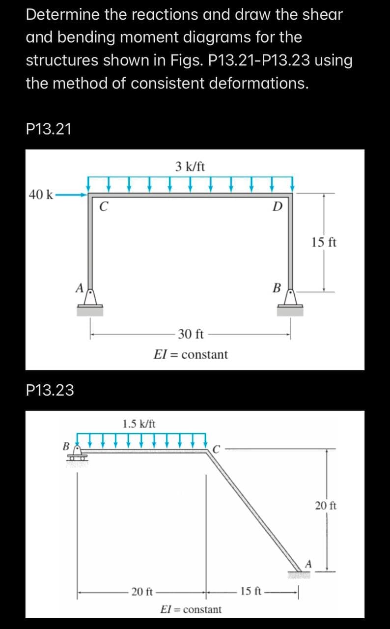 Determine the reactions and draw the shear
and bending moment diagrams for the
structures shown in Figs. P13.21-P13.23 using
the method of consistent deformations.
P13.21
40 k
P13.23
B
C
30 ft
El= constant
1.5 k/ft
3 k/ft
20 ft
C
El= constant
15 ft
D
B
15 ft
20 ft