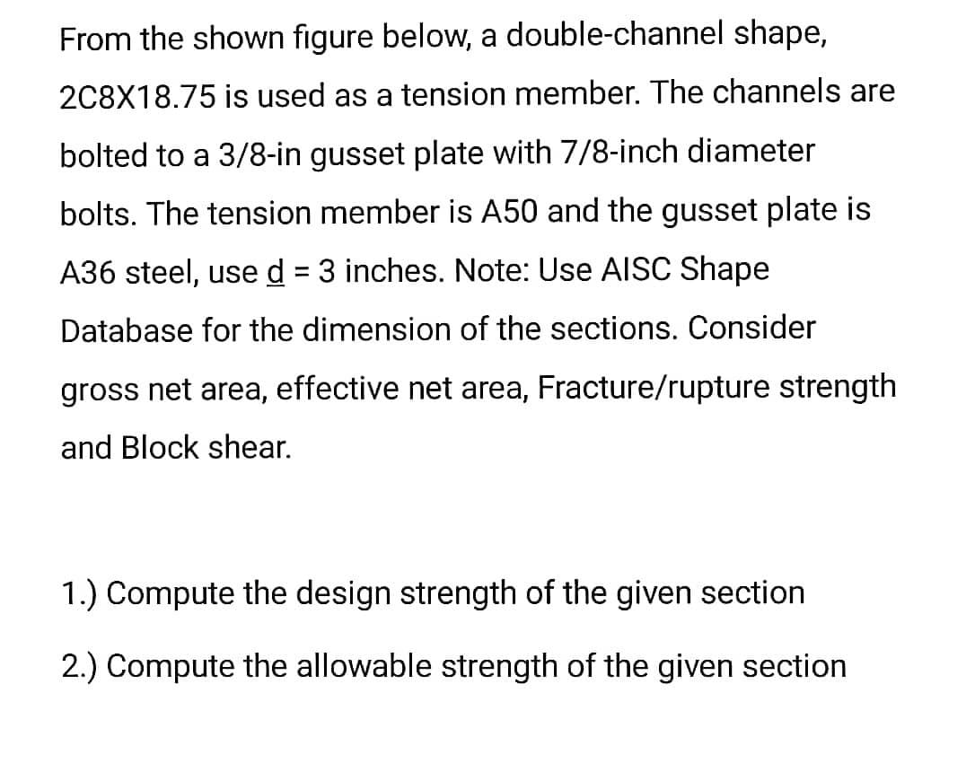 From the shown figure below, a double-channel shape,
2C8X18.75 is used as a tension member. The channels are
bolted to a 3/8-in gusset plate with 7/8-inch diameter
bolts. The tension member is A50 and the gusset plate is
A36 steel, use d = 3 inches. Note: Use AISC Shape
Database for the dimension of the sections. Consider
gross net area, effective net area, Fracture/rupture strength
and Block shear.
1.) Compute the design strength of the given section
2.) Compute the allowable strength of the given section