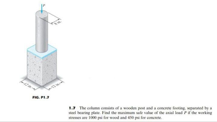 100
FIG. P1.7
1.7 The column consists of a wooden post and a concrete footing, separated by a
steel bearing plate. Find the maximum safe value of the axial load P if the working
stresses
es are 1000 psi for wood and 450 psi for concrete.