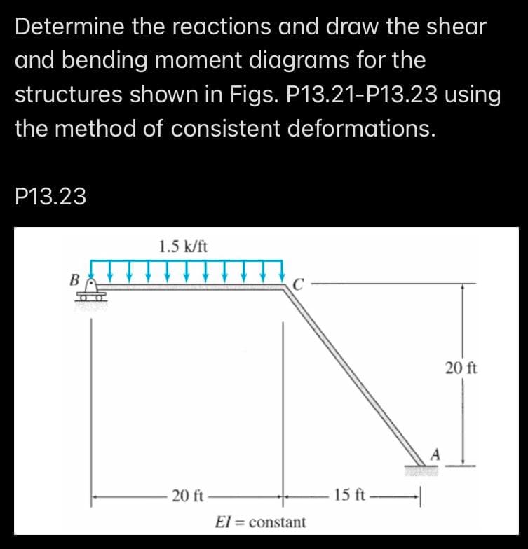 Determine the reactions and draw the shear
and bending moment diagrams for the
structures shown in Figs. P13.21-P13.23 using
the method of consistent deformations.
P13.23
B
1.5 k/ft
-20 ft-
C
El= constant
15 ft
A
20 ft