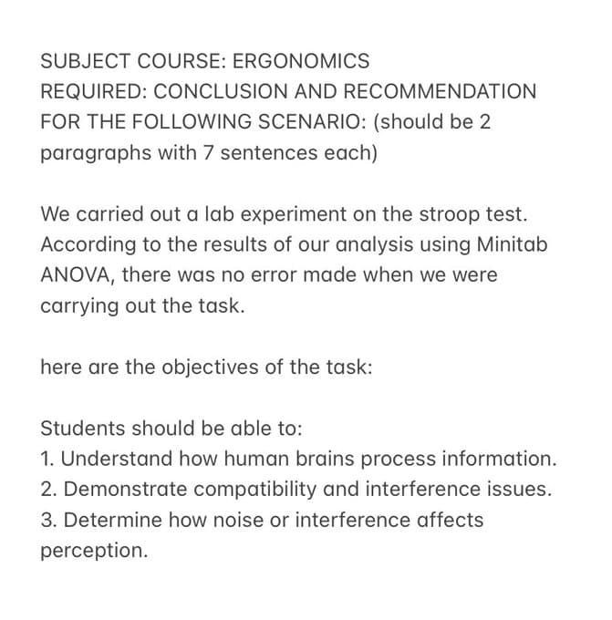 SUBJECT COURSE: ERGONOMICS
REQUIRED: CONCLUSION AND RECOMMENDATION
FOR THE FOLLOWING SCENARIO: (should be 2
paragraphs with 7 sentences each)
We carried out a lab experiment on the stroop test.
According to the results of our analysis using Minitab
ANOVA, there was no error made when we were
carrying out the task.
here are the objectives of the task:
Students should be able to:
1. Understand how human brains process information.
2. Demonstrate compatibility and interference issues.
3. Determine how noise or interference affects
perception.