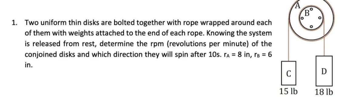 1. Two uniform thin disks are bolted together with rope wrapped around each
of them with weights attached to the end of each rope. Knowing the system
is released from rest, determine the rpm (revolutions per minute) of the
conjoined disks and which direction they will spin after 10s. A = 8 in, rB = 6
in.
C
15 lb
O
B
o
O
O
D
18 lb
