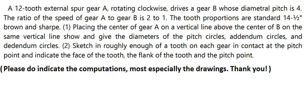 A 12-tooth external spur gear A, rotating clockwise, drives a gear B whose diametral pitch is 4.
The ratio of the speed of gear A to gear B is 2 to 1. The tooth proportions are standard 14-¹2°
brown and sharpe. (1) Placing the center of gear A on a vertical line above the center of B on the
same vertical line show and give the diameters of the pitch circles, addendum circles, and
dedendum circles. (2) Sketch in roughly enough of a tooth on each gear in contact at the pitch
point and indicate the face of the tooth, the flank of the tooth and the pitch point.
(Please do indicate the computations, most especially the drawings. Thank you!)