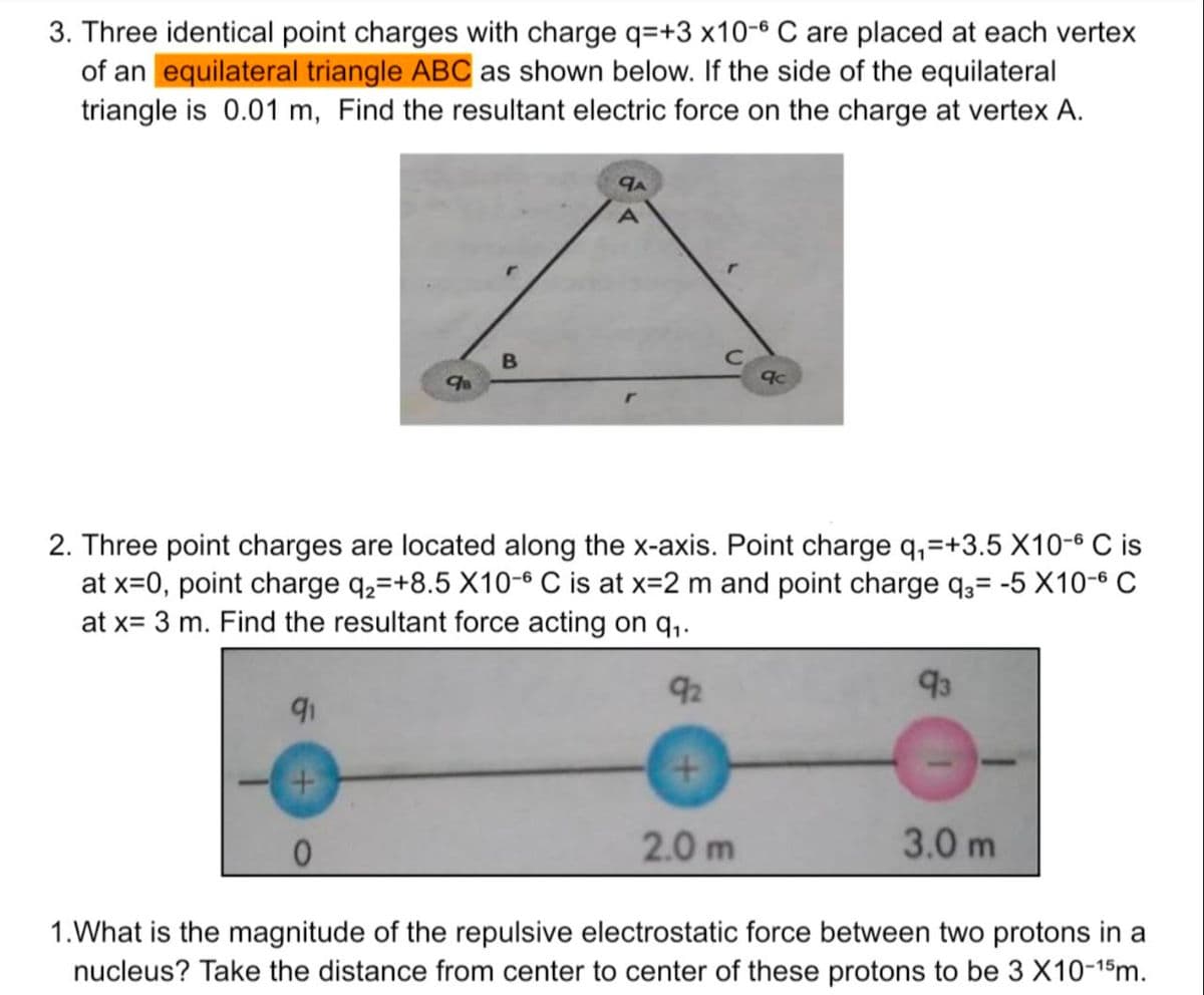 3. Three identical point charges with charge q=+3 x10-6 C are placed at each vertex
of an equilateral triangle ABC as shown below. If the side of the equilateral
triangle is 0.01 m, Find the resultant electric force on the charge at vertex A.
98
91
B
qA
2. Three point charges are located along the x-axis. Point charge q₁=+3.5 X10-6 C is
at x=0, point charge q₂=+8.5 X10-6 C is at x=2 m and point charge q3= -5 X10-6 C
at x= 3 m. Find the resultant force acting on q₁.
92
+
qc
2.0m
93
3.0 m
1.What is the magnitude of the repulsive electrostatic force between two protons in a
nucleus? Take the distance from center to center of these protons to be 3 X10-15m.