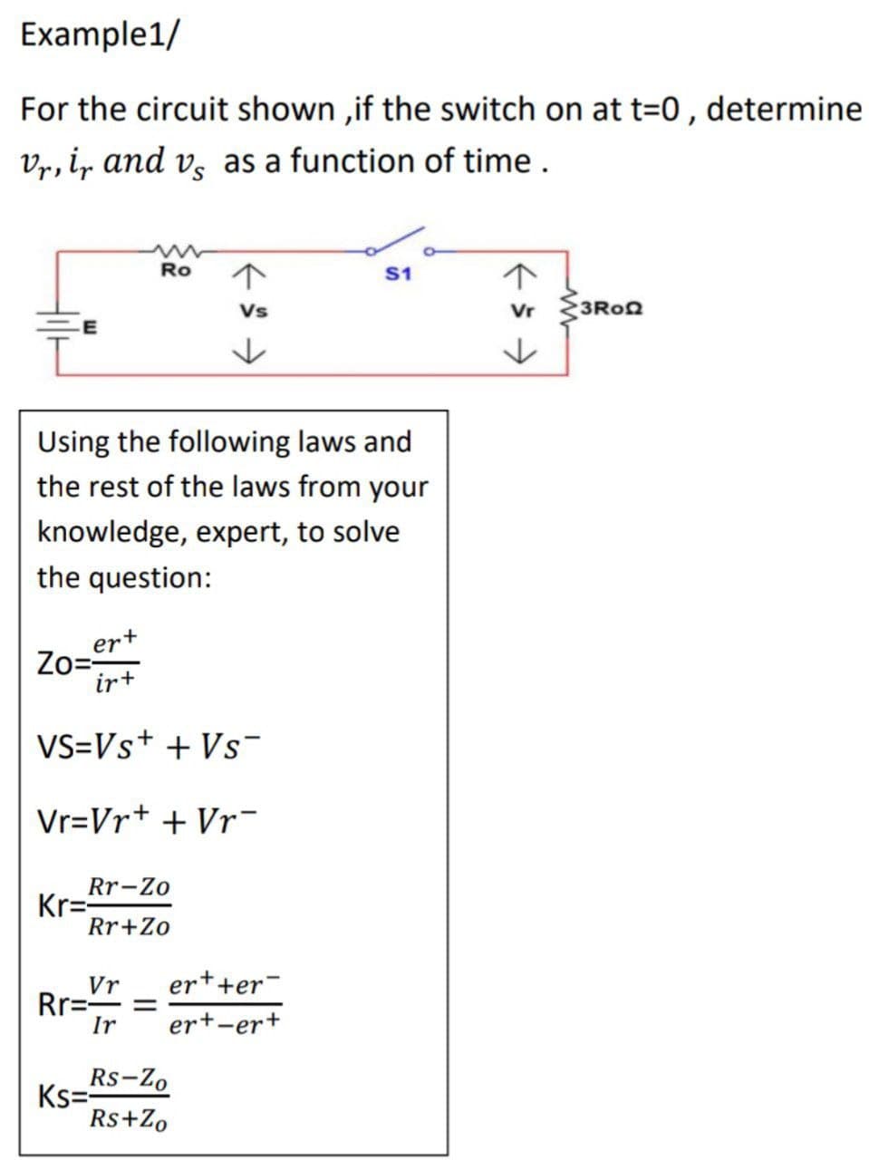 Example1/
For the circuit shown, if the switch on at t=0, determine
Vr, ir and vs as a function of time.
Ro
S1
Vs
Vr
3RoQ
↓
Using the following laws and
the rest of the laws from your
knowledge, expert, to solve
the question:
Zo=er
ir+
VS=Vs+ + Vs¯
Vr=Vr+ + Vr
Rr-Zo
Kr=
Rr+Zo
Vr
Rr===
Ks=Rs-Zo
Rs+Zo
er++er
Ir ert-er+