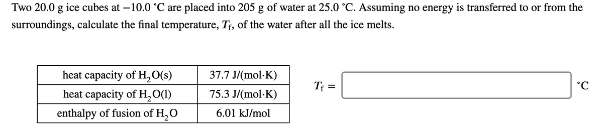 Two 20.0 g ice cubes at –10.0 °C are placed into 205 g of water at 25.0 °C. Assuming no energy is transferred to or from the
surroundings, calculate the final temperature, T¡, of the water after all the ice melts.
heat capacity of H,O(s)
37.7 J/(mol·K)
Tf =
heat capacity of H,O(1)
75.3 J/(mol·K)
enthalpy of fusion of H, O
6.01 kJ/mol
