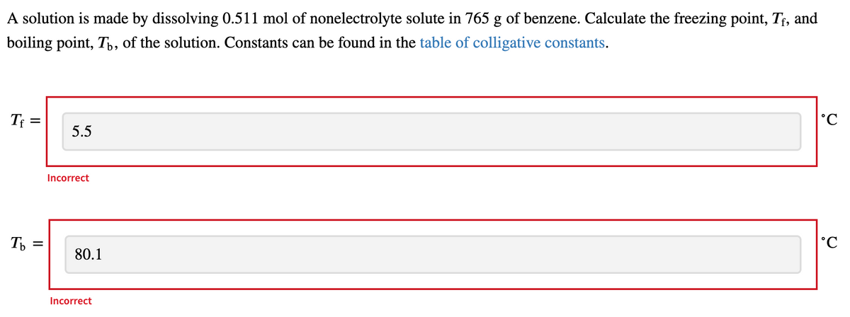 A solution is made by dissolving 0.511 mol of nonelectrolyte solute in 765 g of benzene. Calculate the freezing point, T;, and
boiling point, T,, of the solution. Constants can be found in the table of colligative constants.
Tf =
°C
5.5
Incorrect
80.1
Incorrect
