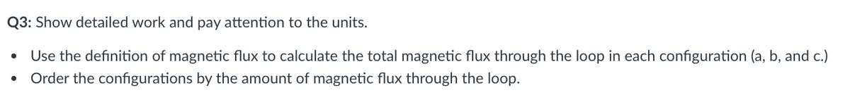 Q3: Show detailed work and pay attention to the units.
Use the definition of magnetic flux to calculate the total magnetic flux through the loop in each configuration (a, b, and c.)
Order the configurations by the amount of magnetic flux through the loop.
