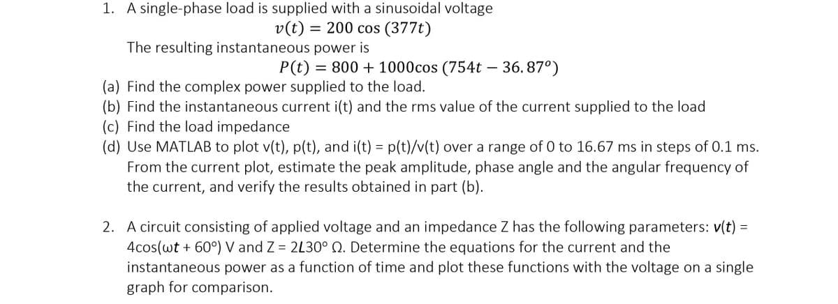 1. A single-phase load is supplied with a sinusoidal voltage
v(t) = 200 cos (377t)
The resulting instantaneous power is
P(t) 800+1000cos (754t - 36.87°)
(a) Find the complex power supplied to the load.
(b) Find the instantaneous current i(t) and the rms value of the current supplied to the load
(c) Find the load impedance
(d) Use MATLAB to plot v(t), p(t), and i(t) = p(t)/v(t) over a range of 0 to 16.67 ms in steps of 0.1 ms.
From the current plot, estimate the peak amplitude, phase angle and the angular frequency of
the current, and verify the results obtained in part (b).
=
2. A circuit consisting of applied voltage and an impedance Z has the following parameters: v(t)
4cos(wt + 60°) V and Z = 2L30° Q. Determine the equations for the current and the
instantaneous power as a function of time and plot these functions with the voltage on a single
graph for comparison.