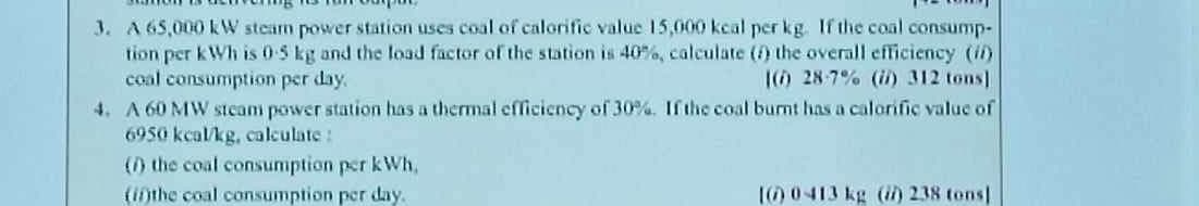 3. A 65,000 KW steam power station uses coal of calorific value 15,000 kcal per kg. If the coal consump-
tion per kWh is 0-5 kg and the load factor of the station is 40%, calculate (f) the overall efficiency (if)
coal consumption per day.
(i) 28-7% (ii) 312 tons]
4. A 60 MW steam power station has a thermal efficiency of 30%. If the coal burnt has a calorific value of
6950 kcal/kg, calculate:
(1) the coal consumption per kWh.
(in)the coal consumption per day.
10) 0-413 kg (ii) 238 tons)