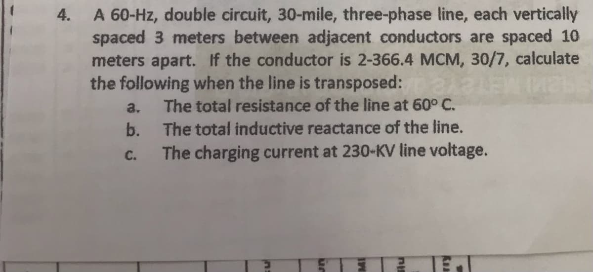4.
A 60-Hz, double circuit, 30-mile, three-phase line, each vertically
spaced 3 meters between adjacent conductors are spaced 10
meters apart. If the conductor is 2-366.4 MCM, 30/7, calculate
the following when the line is transposed:
a. The total resistance of the line at 60° C.
b.
C.
The total inductive reactance of the line.
The charging current at 230-KV line voltage.
nu
Rea