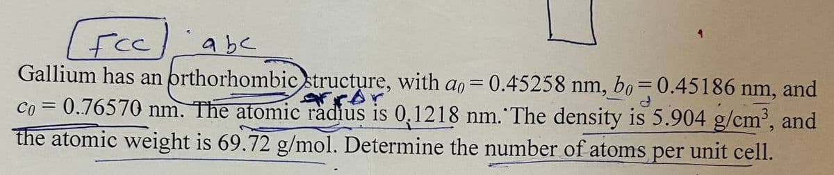 Fcc
abc
Gallium has an orthorhombic structure, with a = 0.45258 nm, bo=0.45186 nm, and
co = 0.76570 nm. The atomic radius is 0.1218 nm. The density is 5.904 g/cm³, and
the atomic weight is 69.72 g/mol. Determine the number of atoms per unit cell.