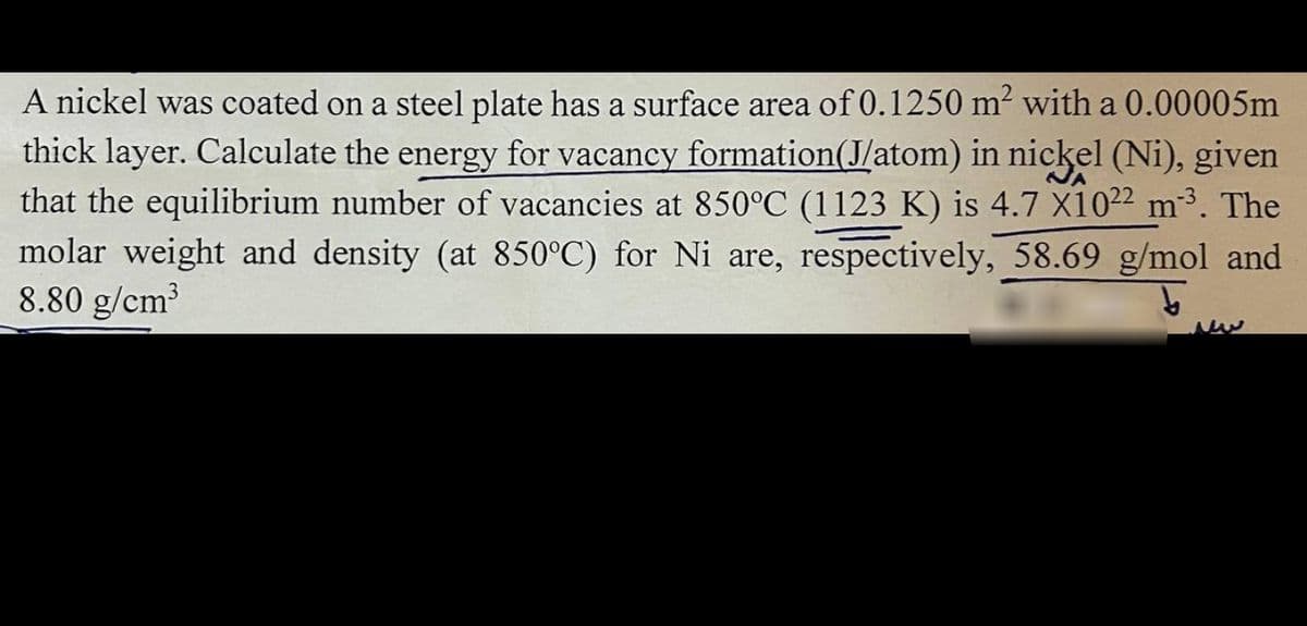 A nickel was coated on a steel plate has a surface area of 0.1250 m² with a 0.00005m
thick layer. Calculate the energy for vacancy formation(J/atom) in nickel (Ni), given
that the equilibrium number of vacancies at 850°C (1123 K) is 4.7 X1022 m³. The
molar weight and density (at 850°C) for Ni are, respectively, 58.69 g/mol and
8.80 g/cm³
b
ww