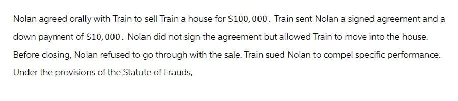 Nolan agreed orally with Train to sell Train a house for $100,000. Train sent Nolan a signed agreement and a
down payment of $10,000. Nolan did not sign the agreement but allowed Train to move into the house.
Before closing, Nolan refused to go through with the sale. Train sued Nolan to compel specific performance.
Under the provisions of the Statute of Frauds,