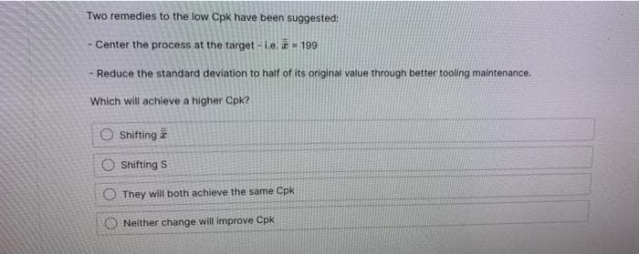 Two remedies to the low Cpk have been suggested:
- Center the process at the target - i.e. a= 199
- Reduce the standard deviation to half of its original value through better tooling maintenance.
Which will achieve a higher Cpk?
O Shifting
O Shifting S
They will both achieve the same Cpk
Neither change will improve Cpk
