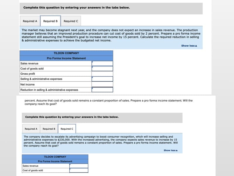 Complete this question by entering your answers in the tabs below.
Required A
Required B
Required C
The market may become stagnant next year, and the company does not expect an increase in sales revenue. The production
manager believes that an improved production procedure can cut cost of goods sold by 2 percent. Prepare a pro forma income
statement still assuming the President's goal to increase net income by 15 percent. Calculate the required reduction in selling
& administrative expenses to achieve the budgeted net income.
Show lessa
TILDON COMPANY
Pro Forma Income Statement
Sales revenue
Cost of goods sold
Gross profit
Selling & administrative expenses
Net income
Reduction in selling & administrative expenses
percent. Assume that cost of goods sold remains a constant proportion of sales. Prepare a pro forma income statement. Will the
company reach its goal?
Complete this question by entering your answers in the tabs below.
Required A
Required B
Required C
The company decides to escalate its advertising campaign to boost consumer recognition, which will increase selling and
administrative expenses to $230,000. With the increased advertising, the company expects sales revenue to increase by 15
percent. Assume that cost of goods sold remains a constant proportion of sales. Prepare a pro forma income statement. Will
the company reach its goal?
Show less a
TILDON COMPANY
Pro Forma Income Statement
Sales revenue
Cost of goods sold
