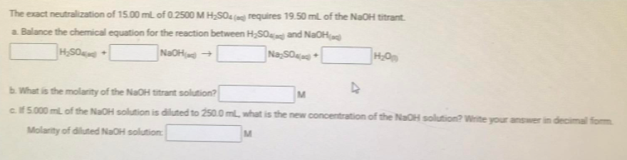 The exact neutralization of 15.00 ml of 0.2500 M H,SOa (ag) requires 19.50 mL of the NaOH titrant.
a. Balance the chemical equation for the reaction between H2S0 and NaOHa
NaOH +
NaSO+
b. What is the molarity of the NaOH titrant solution?
M
cf 5.000 ml of the NaOH solution is diluted to 250.0 ml, what is the new concentration of the NaOH solution? Write your answer in decimal form
Molarity of diluted NaOH solution:
