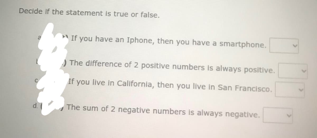 Decide if the statement is true or false.
If you have an Iphone, then you have a smartphone.
) The difference of 2 positive numbers is always positive.
If you live in California, then you live in San Francisco.
d.
The sum of 2 negative numbers is always negative.
