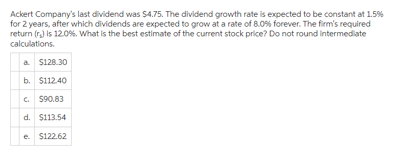 Ackert Company's last dividend was $4.75. The dividend growth rate is expected to be constant at 1.5%
for 2 years, after which dividends are expected to grow at a rate of 8.0% forever. The firm's required
return (rs) is 12.0%. What is the best estimate of the current stock price? Do not round intermediate
calculations.
a. $128.30
b. $112.40
C. $90.83
d. $113.54
e.
$122.62