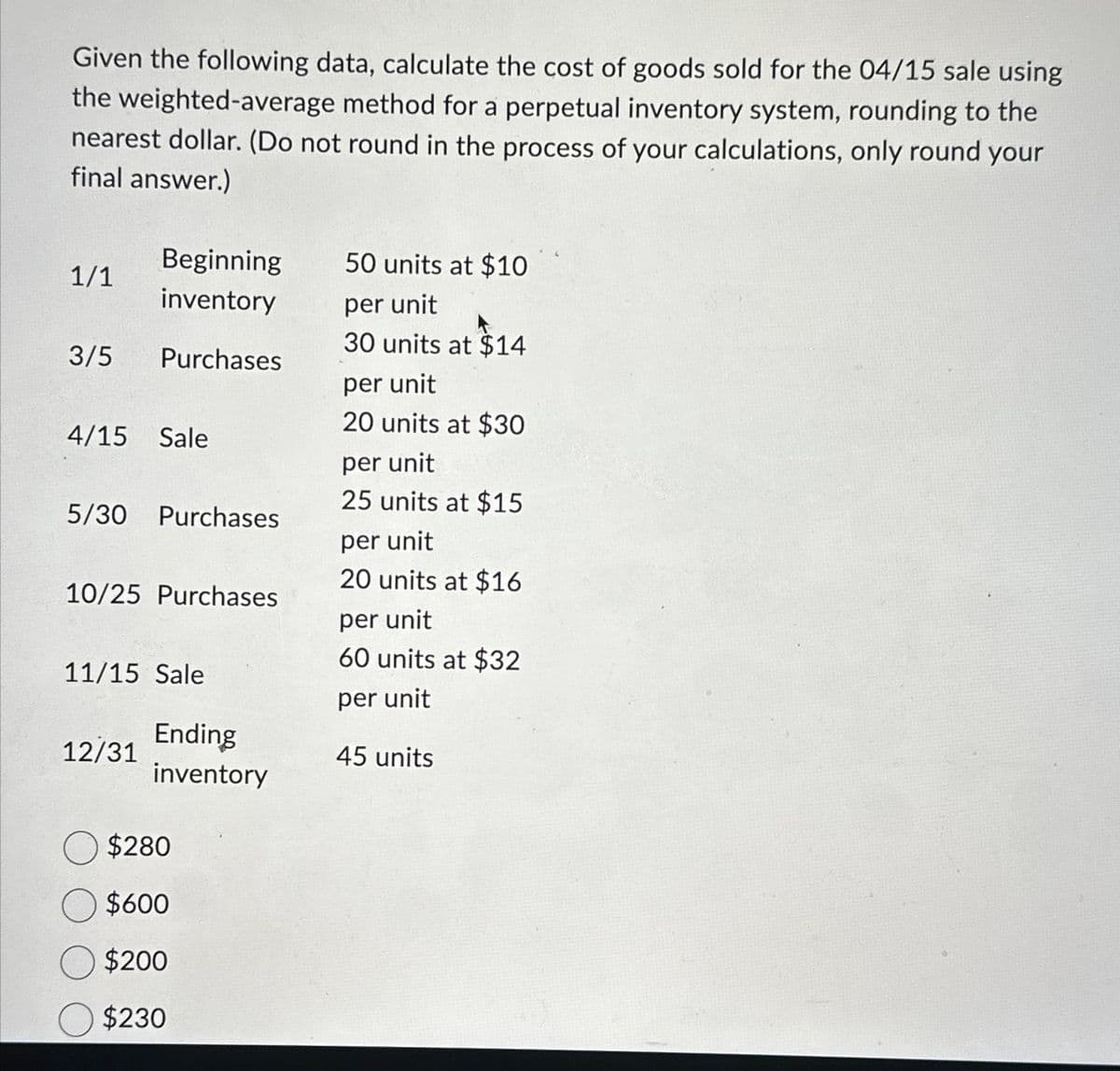 Given the following data, calculate the cost of goods sold for the 04/15 sale using
the weighted-average method for a perpetual inventory system, rounding to the
nearest dollar. (Do not round in the process of your calculations, only round your
final answer.)
1/1
3/5
Beginning
inventory
Purchases
4/15 Sale
5/30 Purchases
10/25 Purchases
11/15 Sale
12/31
Ending
inventory
O $280
O $600
$200
$230
50 units at $10
per unit
30 units at $14
per unit
20 units at $30
per unit
25 units at $15
per unit
20 units at $16
per unit
60 units at $32
per unit
45 units