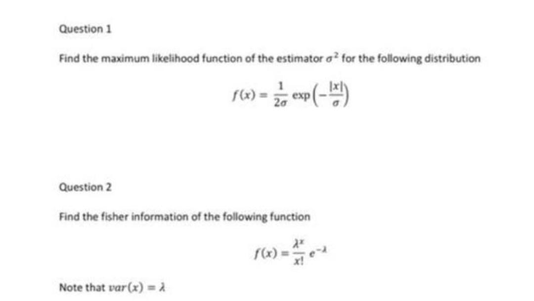 Question 1
Find the maximum likelihood function of the estimator o? for the following distribution
(6) = e(-)
Question 2
Find the fisher information of the following function
Note that var (x) = a
