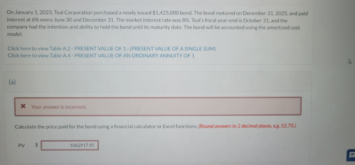 On January 1, 2023, Teal Corporation purchased a newly issued $1,425,000 bond. The bond matured on December 31, 2025, and paid
interest at 6% every June 30 and December 31. The market interest rate was 8%. Teal's fiscal year-end is October 31, and the
company had the intention and ability to hold the bond until its maturity date. The bond will be accounted using the amortized cost
model.
Click here to view Table A.2 - PRESENT VALUE OF 1- (PRESENT VALUE OF A SINGLE SUM)
Click here to view Table A.4 - PRESENT VALUE OF AN ORDINARY ANNUITY OF 1
(a)
X Your answer is incorrect.
Calculate the price paid for the bond using a financial calculator or Excel functions. (Round answers to 2 decimal places, e.g. 52.75.)
PV
$
-1062917.95
4