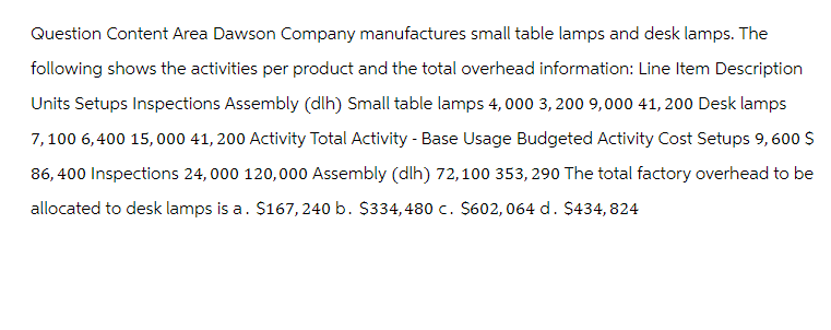Question Content Area Dawson Company manufactures small table lamps and desk lamps. The
following shows the activities per product and the total overhead information: Line Item Description
Units Setups Inspections Assembly (dlh) Small table lamps 4,000 3,200 9,000 41,200 Desk lamps
7,100 6,400 15,000 41, 200 Activity Total Activity - Base Usage Budgeted Activity Cost Setups 9, 600 $
86,400 Inspections 24,000 120,000 Assembly (dlh) 72,100 353, 290 The total factory overhead to be
allocated to desk lamps is a. $167, 240 b. $334, 480 c. $602, 064 d. $434,824