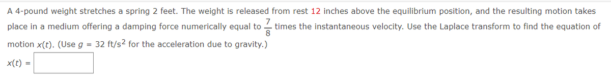 A 4-pound weight stretches a spring 2 feet. The weight is released from rest 12 inches above the equilibrium position, and the resulting motion takes
7
place in a medium offering a damping force numerically equal to times the instantaneous velocity. Use the Laplace transform to find the equation of
8
motion x(t). (Use g = 32 ft/s² for the acceleration due to gravity.)
x(t) =