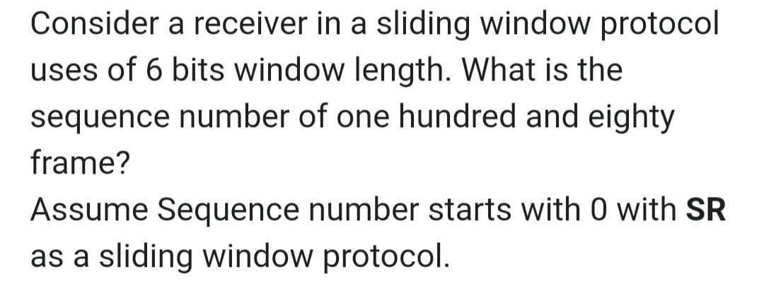 Consider a receiver in a sliding window protocol
uses of 6 bits window length. What is the
sequence number of one hundred and eighty
frame?
Assume Sequence number starts with 0 with SR
as a sliding window protocol.
