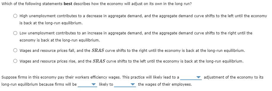 Which of the following statements best describes how the economy will adjust on its own in the long run?
High unemployment contributes to a decrease in aggregate demand, and the aggregate demand curve shifts to the left until the economy
is back at the long-run equilibrium.
Low unemployment contributes to an increase in aggregate demand, and the aggregate demand curve shifts to the right until the
economy is back at the long-run equilibrium.
Wages and resource prices fall, and the SRAS curve shifts to the right until the economy is back at the long-run equilibrium.
O wages and resource prices rise, and the SRAS curve shifts to the left until the economy is back at the long-run equilibrium.
Suppose firms in this economy pay their workers efficiency wages. This practice will likely lead to a
adjustment of the economy to its
long-run equilibrium because firms will be
likely to
the wages of their employees.

