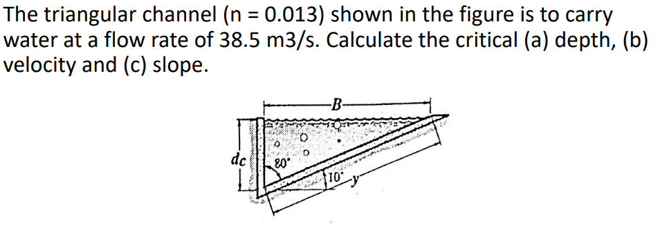 The triangular channel (n = 0.013) shown in the figure is to carry
water at a flow rate of 38.5 m3/s. Calculate the critical (a) depth, (b)
velocity and (c) slope.
%3D
-B-
dc
80

