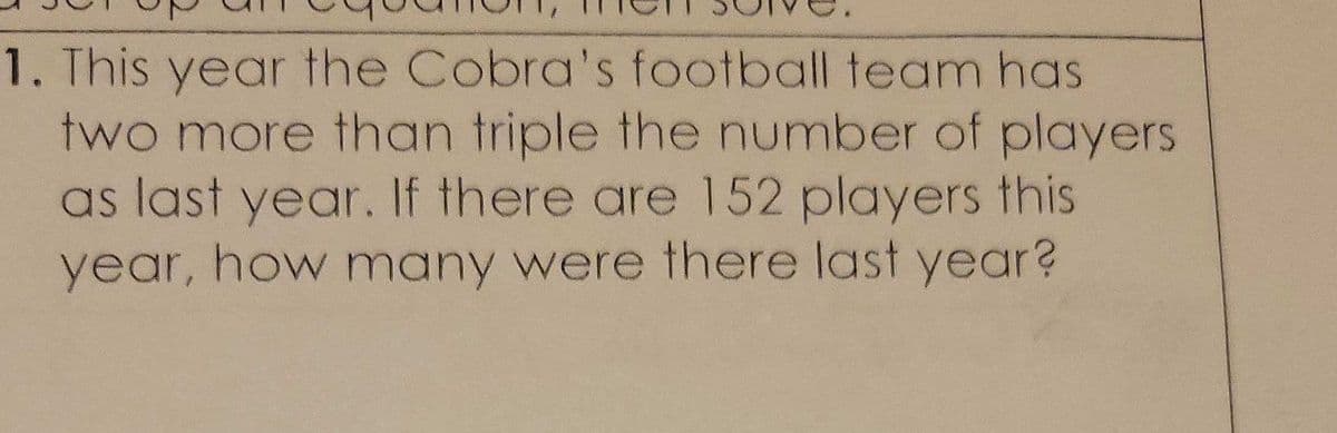 1. This year the Cobra's football team has
two more than triple the number of players
as last year. If there are 152 players this
year, how many were there last year?
